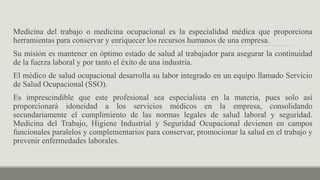 Medicina del trabajo o medicina ocupacional es la especialidad médica que proporciona
herramientas para conservar y enriquecer los recursos humanos de una empresa.
Su misión es mantener en óptimo estado de salud al trabajador para asegurar la continuidad
de la fuerza laboral y por tanto el éxito de una industria.
El médico de salud ocupacional desarrolla su labor integrado en un equipo llamado Servicio
de Salud Ocupacional (SSO).
Es imprescindible que este profesional sea especialista en la materia, pues solo así
proporcionará idoneidad a los servicios médicos en la empresa, consolidando
secundariamente el cumplimiento de las normas legales de salud laboral y seguridad.
Medicina del Trabajo, Higiene Industrial y Seguridad Ocupacional devienen en campos
funcionales paralelos y complementarios para conservar, promocionar la salud en el trabajo y
prevenir enfermedades laborales.
 