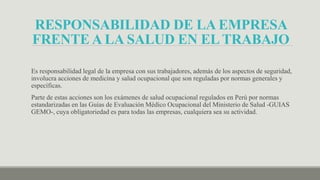 RESPONSABILIDAD DE LA EMPRESA
FRENTE A LA SALUD EN EL TRABAJO
Es responsabilidad legal de la empresa con sus trabajadores, además de los aspectos de seguridad,
involucra acciones de medicina y salud ocupacional que son reguladas por normas generales y
específicas.
Parte de estas acciones son los exámenes de salud ocupacional regulados en Perú por normas
estandarizadas en las Guías de Evaluación Médico Ocupacional del Ministerio de Salud -GUIAS
GEMO-, cuya obligatoriedad es para todas las empresas, cualquiera sea su actividad.
 