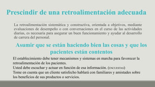La retroalimentación sistemática y constructiva, orientada a objetivos, mediante
evaluaciones de desempeño o con conversaciones en el curso de las actividades
diarias, es necesaria para asegurar un buen funcionamiento y ayudar al desarrollo
de carrera del personal.
Prescindir de una retroalimentación adecuada
El establecimiento debe tener mecanismos y sistemas en marcha para favorecer la
retroalimentación de los pacientes.
Usted debe escuchar y actuar en función de esa información. (ENCUESTAS)
Tome en cuenta que un cliente satisfecho hablará con familiares y amistades sobre
los beneficios de sus productos o servicios.
Asumir que se están haciendo bien las cosas y que los
pacientes están contentos
 