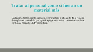 Tratar al personal como si fueran un
material más
Cualquier establecimiento que haya experimentado el alto costo de la rotación
de empleados entiende lo que significa pagar esto: como costos de reemplazo,
pérdida de productividad y moral baja.
 