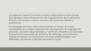 La población laboral ha tenido cambios importantes en las últimas
dos décadas como consecuencia del mejoramiento de la educación
formal y del acceso a nuevos recursos de formación laboral y
profesional.
El trabajador peruano viene interviniendo en tareas de mayor
complejidad en su labor, participando directamente de la gestión de
procesos, así como desarrollando un perfil de competencias laborales
basados en el desarrollo de atributos de liderazgo, comunicación,
trabajo en equipo, en situaciones con baja predictibilidad y con
diferentes escenarios y factores de presión social.
 
