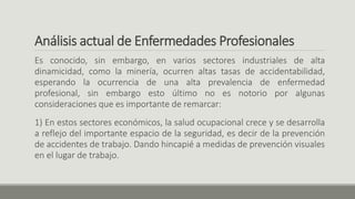 Análisis actual de Enfermedades Profesionales
Es conocido, sin embargo, en varios sectores industriales de alta
dinamicidad, como la minería, ocurren altas tasas de accidentabilidad,
esperando la ocurrencia de una alta prevalencia de enfermedad
profesional, sin embargo esto último no es notorio por algunas
consideraciones que es importante de remarcar:
1) En estos sectores económicos, la salud ocupacional crece y se desarrolla
a reflejo del importante espacio de la seguridad, es decir de la prevención
de accidentes de trabajo. Dando hincapié a medidas de prevención visuales
en el lugar de trabajo.
 