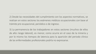 2) Desde las necesidades del cumplimiento con los aspectos normativos, se
realizan en estos sectores los exámenes médicos ocupacionales con base al
trámite pre ocupacional, periódico o de ingreso.
3) La permanencia de los trabajadores en estos sectores (muchos de ellos
de alto riesgo laboral), es menor, como ocurre en el caso de la minería y
por lo mismo los tiempos de latencia para la aparición del periodo clínico
de las enfermedades profesionales podría no expresarse.
 