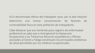 4) El denominado efecto del trabajador sano, por la alta rotación
determina una menor concentración de factores de
vulnerabilidad física en esta población de trabajadores.
Cabe destacar que aun teniendo poco registro de enfermedad
profesional se sabe que a nivel general la Hipoacusia
Ocupacional y los Trastornos Musculo esqueléticos y Efectos
asociados al Estrés y Fatiga constituyen los principales problemas
de salud percibidos por los médicos ocupacionales
 
