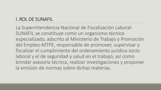 I. ROL DE SUNAFIL
La Superintendencia Nacional de Fiscalización Laboral-
SUNAFIL se constituye como un organismo técnico
especializado, adscrito al Ministerio de Trabajo y Promoción
del Empleo-MTPE, responsable de promover, supervisar y
fiscalizar el cumplimiento del ordenamiento jurídico socio
laboral y el de seguridad y salud en el trabajo, así como
brindar asesoría técnica, realizar investigaciones y proponer
la emisión de normas sobre dichas materias.
 