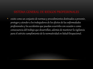 SISTEMA GENERAL DE RIESGOS PROFESIONALES
• existe como un conjunto de normas y procedimientos destinados a prevenir,
proteger y atender a los trabajadores de los efectos de las enfermedades
profesionales y los accidentes que puedan ocurrirles con ocasión o como
consecuencia del trabajo que desarrollan, además de mantener la vigilancia
para el estricto cumplimiento de la normatividad en Salud Ocupacional.
 
