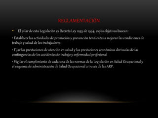 REGLAMENTACIÓN
• El pilar de esta Legislación es Decreto Ley 1295 de 1994, cuyos objetivos buscan:
• Establecer las actividades de promoción y prevención tendientes a mejorar las condiciones de
trabajo y salud de los trabajadores
• Fijar las prestaciones de atención en salud y las prestaciones económicas derivadas de las
contingencias de los accidentes de trabajo y enfermedad profesional
• Vigilar el cumplimiento de cada una de las normas de la Legislación en Salud Ocupacional y
el esquema de administración de Salud Ocupacional a través de las ARP.
 