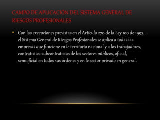CAMPO DE APLICACIÓN DEL SISTEMA GENERAL DE
RIESGOS PROFESIONALES
• Con las excepciones previstas en el Artículo 279 de la Ley 100 de 1993,
el Sistema General de Riesgos Profesionales se aplica a todas las
empresas que funcione en le territorio nacional y a los trabajadores,
contratistas, subcontratistas de los sectores públicos, oficial,
semioficial en todos sus órdenes y en le sector privado en general.
 