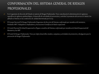 CONFORMACIÓN DEL SISTEMA GENERAL DE RIESGOS
PROFESIONALES
a) Es el organismo de dirección del Estado en materia de Riesgos Profesionales. Tiene como función la determinación de regímenes
específicos de vigilancia epidemiológica, el desarrollo de actividades de prevención y controlar la prestación del servicio de Salud a los
afiliados al Sistema en las condiciones de calidad determinada por la Ley.
b) El Consejo Nacional De Riesgos Profesionales Organismo de dirección del Sistema conformado por miembros del ministerio,
Entidades ARP, Trabajadores, Empleadores y Asociaciones Científicas de Salud ocupacional.
c) El Comité Nacional De Salud Ocupacional es Órgano consultivo del Sistema conformado por miembros de Salud Ocupacional del
Ministerio y las ARP
d) El Fondo De Riesgos Profesionales. Tiene por objeto desarrollar estudios, campañas y actividades de promoción y divulgación para la
prevención de Riesgos Profesionales
 