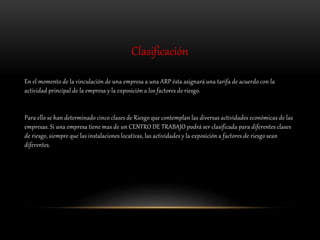 Clasificación
En el momento de la vinculación de una empresa a una ARP ésta asignará una tarifa de acuerdo con la
actividad principal de la empresa y la exposición a los factores de riesgo.
Para ello se han determinado cinco clases de Riesgo que contemplan las diversas actividades económicas de las
empresas. Si una empresa tiene mas de un CENTRO DE TRABAJO podrá ser clasificada para diferentes clases
de riesgo, siempre que las instalaciones locativas, las actividades y la exposición a factores de riesgo sean
diferentes.
 