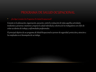 PROGRAMA DE SALUD OCUPACIONAL
• ¿En Que Consiste Un Programa De Salud Ocupacional?
Consiste en la planeación, organización, ejecución, control y evaluación de todas aquellas actividades
tendientes a preservar, mantener y mejorar la salud individual y colectiva de los trabajadores con el fin de
evitar accidentes de trabajo y enfermedades profesionales.
El principal objetivo de un programa de Salud Ocupacional es proveer de seguridad, protección y atención a
los empleados en el desempeño de su trabajo.
 