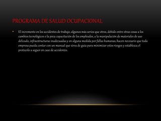 PROGRAMA DE SALUD OCUPACIONAL
• El incremento en los accidentes de trabajo, algunos más serios que otros, debido entre otras cosas a los
cambios tecnológicos o la poca capacitación de los empleados, a la manipulación de materiales de uso
delicado, infraestructuras inadecuadas y en alguna medida por fallas humanas, hacen necesario que toda
empresa pueda contar con un manual que sirva de guía para minimizar estos riesgos y establezca el
protocolo a seguir en caso de accidentes.
 