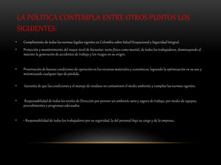 LA POLÍTICA CONTEMPLA ENTRE OTROS PUNTOS LOS
SIGUIENTES:
• Cumplimiento de todas las normas legales vigentes en Colombia sobre Salud Ocupacional y Seguridad Integral.
• Protección y mantenimiento del mayor nivel de bienestar, tanto físico como mental, de todos los trabajadores, disminuyendo al
máximo la generación de accidentes de trabajo y los riesgos en su origen.
• Preservación de buenas condiciones de operación en los recursos materiales y económicos, logrando la optimización en su uso y
minimizando cualquier tipo de pérdida.
• Garantía de que las condiciones y el manejo de residuos no contaminen el medio ambiente y cumplan las normas vigentes.
• Responsabilidad de todos los niveles de Dirección por proveer un ambiente sano y seguro de trabajo, por medio de equipos,
procedimientos y programas adecuados.
• • Responsabilidad de todos los trabajadores por su seguridad, la del personal bajo su cargo y de la empresa.
 