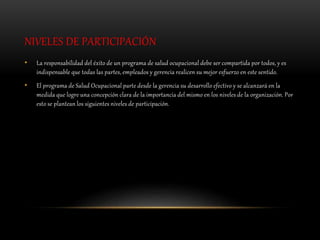 NIVELES DE PARTICIPACIÓN
• La responsabilidad del éxito de un programa de salud ocupacional debe ser compartida por todos, y es
indispensable que todas las partes, empleados y gerencia realicen su mejor esfuerzo en este sentido.
• El programa de Salud Ocupacional parte desde la gerencia su desarrollo efectivo y se alcanzará en la
medida que logre una concepción clara de la importancia del mismo en los niveles de la organización. Por
esto se plantean los siguientes niveles de participación.
 