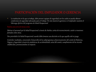 PARTICIPACIÓN DEL EMPLEADOR O GERENCIA
• La institución en la que se trabaja, debe proveer equipos de seguridad con los cuales se pueda obtener
condiciones de seguridad adecuadas para el trabajo. De esta manera la gerencia o el empleador asumirá el
liderazgo efectivo del programa de Salud Ocupacional
Realiza una serie de tareas como:
Motivar al personal por la Salud Ocupacional a través de charlas, cartas de reconocimiento, asistir a reuniones
formales entre otras.
Dar prioridad a la Salud Ocupacional cuando deba tomarse una decisión en la que aquella esté en juego.
Controlar resultados, conociendo el desarrollo de los subprogramas y funcionamiento del comité de Medicina,
Higiene y Seguridad a través de estadísticas de accidentalidad, actas del comité, cumplimiento de los récords
establecidos, pronunciándose al respecto.
 