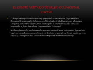 EL COMITÉ PARITARIO DE SALUD OCUPACIONAL
COPASO
• Es el organismo de participación, ejecución y apoyo en todo lo concerniente al Programa de Salud
Ocupacional de una compañía. De la mano con el Coordinador de Salud Ocupacional y la Brigada de
Emergencia, los miembros del COPASO son los encargados de llevar a cabo todas las actividades
programadas en fin del desarrollo del Programa de Salud Ocupacional.
• Se debe conformar en las instalaciones de la empresa en reunión de la cual participarán el Representante
Legal y sus trabajadores, dando cumplimiento a la Resolución 2013 de 1986 y al Decreto 1295 de 1994 en su
articulo 63 y las exigencias de la División de Salud Ocupacional del Ministerio de Trabajo.
 