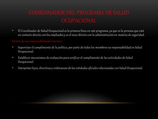 COORDINADOR DEL PROGRAMA DE SALUD
OCUPACIONAL
• El Coordinador de Salud Ocupacional es la primera línea en este programa, ya que es la persona que está
en contacto directo con los empleados y es el nexo directo con la administración en materia de seguridad.
Dentro de sus responsabilidades tenemos:
• Supervisar el cumplimiento de la política, por parte de todos los miembros su responsabilidad en Salud
Ocupacional.
• Establecer mecanismos de evaluación para verificar el cumplimiento de las actividades de Salud
Ocupacional.
• Interpretar leyes, directivas y ordenanzas de las entidades oficiales relacionadas con Salud Ocupacional.
 