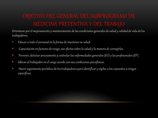 OBJETIVO DEL GENERAL DEL SUBPROGRAMA DE
MEDICINA PREVENTIVA Y DEL TRABAJO
Orientarse por el mejoramiento y mantenimiento de las condiciones generales de salud y calidad de vida de los
trabajadores.
• Educar a todo el personal en la forma de mantener su salud
• Capacitación en factores de riesgo, sus efectos sobre la salud y la manera de corregirlos.
• Prevenir, detectar precozmente y controlar las enfermedades generales (EG) y las profesionales (EP).
• Ubicar al trabajador en el cargo acorde con sus condiciones psicofísicas.
• Hacer seguimiento periódico de los trabajadores para identificar y vigilar a los expuestos a riesgos
específicos.
 