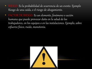 • RIESGO: Es la probabilidad de ocurrencia de un evento. Ejemplo
Riesgo de una caída, o el riesgo de ahogamiento.
• FACTOR DE RIESGO: Es un elemento, fenómeno o acción
humana que puede provocar daño en la salud de los
trabajadores, en los equipos o en las instalaciones. Ejemplo, sobre
esfuerzo físico, ruido, monotonía.
 