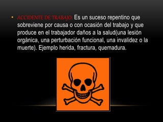 • ACCIDENTE DE TRABAJO: Es un suceso repentino que
sobreviene por causa o con ocasión del trabajo y que
produce en el trabajador daños a la salud(una lesión
orgánica, una perturbación funcional, una invalidez o la
muerte). Ejemplo herida, fractura, quemadura.
 