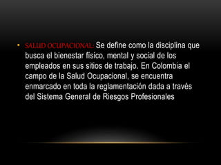 • SALUD OCUPACIONAL: Se define como la disciplina que
busca el bienestar físico, mental y social de los
empleados en sus sitios de trabajo. En Colombia el
campo de la Salud Ocupacional, se encuentra
enmarcado en toda la reglamentación dada a través
del Sistema General de Riesgos Profesionales
 