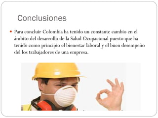 Conclusiones
 Para concluir Colombia ha tenido un constante cambio en el
  ámbito del desarrollo de la Salud Ocupacional puesto que ha
  tenido como principio el bienestar laboral y el buen desempeño
  del los trabajadores de una empresa.
 