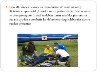  Estas aflicciones llevan a un disminución de rendimiento y
  eficiencia empresarial ,lo cual a su vez podría afectar la economía
  de la empresa; por lo cual se deben tomar medidas preventivas
  que nos ayuden a combatir los diferentes riesgos laborales que se
  pueden presentar.
 