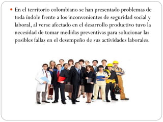  En el territorio colombiano se han presentado problemas de
  toda índole frente a los inconvenientes de seguridad social y
  laboral, al verse afectado en el desarrollo productivo tuvo la
  necesidad de tomar medidas preventivas para solucionar las
  posibles fallas en el desempeño de sus actividades laborales.
 