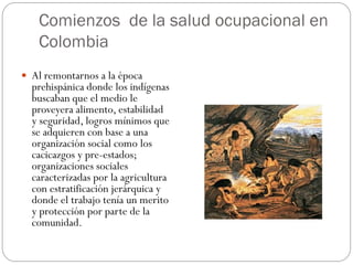 Comienzos de la salud ocupacional en
   Colombia
 Al remontarnos a la época
  prehispánica donde los indígenas
  buscaban que el medio le
  proveyera alimento, estabilidad
  y seguridad, logros mínimos que
  se adquieren con base a una
  organización social como los
  cacicazgos y pre-estados;
  organizaciones sociales
  caracterizadas por la agricultura
  con estratificación jerárquica y
  donde el trabajo tenía un merito
  y protección por parte de la
  comunidad.
 