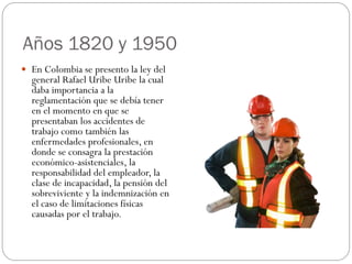 Años 1820 y 1950
 En Colombia se presento la ley del
  general Rafael Uribe Uribe la cual
  daba importancia a la
  reglamentación que se debía tener
  en el momento en que se
  presentaban los accidentes de
  trabajo como también las
  enfermedades profesionales, en
  donde se consagra la prestación
  económico-asistenciales, la
  responsabilidad del empleador, la
  clase de incapacidad, la pensión del
  sobreviviente y la indemnización en
  el caso de limitaciones físicas
  causadas por el trabajo.
 