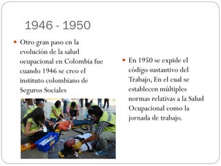 1946 - 1950
 Otro gran paso en la
  evolución de la salud
  ocupacional en Colombia fue    En 1950 se expide el
  cuando 1946 se creo el          código sustantivo del
  instituto colombiano de         Trabajo, En el cual se
  Seguros Sociales                establecen múltiples
                                  normas relativas a la Salud
                                  Ocupacional como la
                                  jornada de trabajo.
 
