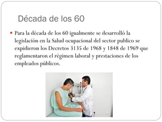 Década de los 60
 Para la década de los 60 igualmente se desarrolló la
  legislación en la Salud ocupacional del sector publico se
  expidieron los Decretos 3135 de 1968 y 1848 de 1969 que
  reglamentaron el régimen laboral y prestaciones de los
  empleados públicos.
 