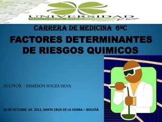 Carrera de medicina 6ºc
   FACTORES DETERMINANTES
     DE RIESGOS QUIMICOS


ALUNOS - ERMESON SOUZA SILVA




20 DE OCTUBRE DE 2012, SANTA CRUS DE LA SIERRA – BOLIVIA
 