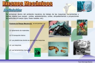 Se enmarcan dentro del ambiente mecánico de trabajo de las maquinas, herramientas y
demás objetos que causan caídas, aplastamientos, cortes, atropellamientos o proyecciones
de partículas al cuerpo (ojos, fosas nasales, etc).
Factores de Riesgo Mecánicos: se encuentran en:
 Apilamiento de materiales.
 El transporte interior.
 Las plataformas donde se asientan las maquinas.
 Las maquinas.
 Las herramientas manuales.
Tutor: Erick López Ramírez
 