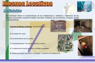 Se enmarcan dentro la características de las instalaciones o defectos y deterioros de las
mismas, que pueden ocasionar trabajo incomodo, limitación de movimientos, choques, caídas
y deslizamientos.
Factores de Riesgo Locativos: se encuentran en:
 El estado del suelo.
 Las dimensiones de los pasillos.
 Características de las puertas, paredes y techos.
 La abertura de huecos en pisos, ventanas y escaleras.
 Demás que hagan parte de un mal diseño o deterioro de instalaciones.
 