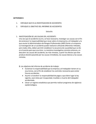 ACTIVIDAD 6

   1.     EXPLIQUE QUE ES LA INVESTIGACION DE ACCIDENTES
   2.     EXPLIQUE EL OBJETIVO DEL INFORME DE ACCIDENTES

                                           Solución.

   1. INVESTIGACIÓN DE LAS CAUSAS DEL ACCIDENTE:
      Una vez que el accidente ocurre, se hace necesario, investigar sus causas con el fin
      de esclarecer la responsabilidad que recae sobre el empresario y el trabajador y la
      que asume la Administradora de Riesgos Profesionales (ARP) frente a la empresa.
      La investigación de un accidente puede realizarse utilizando diferentes métodos,
      pero todos ellos, deben permitir establecer la secuencia de causalidad que se dio
      en el evento para que ocurriera. La mecánica investigativa consiste entonces, en
      descubrir las causas del accidente, las más remotas, a partir los efectos que éste
      produce (lesión) pasando por las causas inmediatas, las causas básicas y las causas
      remotas.



        2. Los objetivos del informe de accidente de trabajo:
             • Esclarecer la responsabilidad que la empresa y el trabajador tienen en su
                ocurrencia, con el fin de establecer los controles necesarios para evitar
                futuros accidentes.
             • Asumir o transferir la responsabilidad de pagos a que diere lugar la ley
                vigente, sean éstos por incapacidad, invalidez o muerte del trabajador
                accidentado.
             • Llevar un registro estadístico que permita realizar programas de vigilancia
                epidemiológica.
 