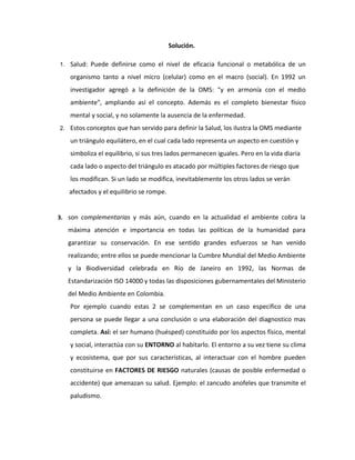 Solución.

1.   Salud: Puede definirse como el nivel de eficacia funcional o metabólica de un
     organismo tanto a nivel micro (celular) como en el macro (social). En 1992 un
     investigador agregó a la definición de la OMS: "y en armonía con el medio
     ambiente", ampliando así el concepto. Además es el completo bienestar físico
     mental y social, y no solamente la ausencia de la enfermedad.
2.   Estos conceptos que han servido para definir la Salud, los ilustra la OMS mediante
     un triángulo equilátero, en el cual cada lado representa un aspecto en cuestión y
     simboliza el equilibrio, si sus tres lados permanecen iguales. Pero en la vida diaria
     cada lado o aspecto del triángulo es atacado por múltiples factores de riesgo que
     los modifican. Si un lado se modifica, inevitablemente los otros lados se verán
     afectados y el equilibrio se rompe.


3. son complementarias y más aún, cuando en la actualidad el ambiente cobra la
     máxima atención e importancia en todas las políticas de la humanidad para
     garantizar su conservación. En ese sentido grandes esfuerzos se han venido
     realizando; entre ellos se puede mencionar la Cumbre Mundial del Medio Ambiente
     y la Biodiversidad celebrada en Río de Janeiro en 1992, las Normas de
     Estandarización ISO 14000 y todas las disposiciones gubernamentales del Ministerio
     del Medio Ambiente en Colombia.
     Por ejemplo cuando estas 2 se complementan en un caso especifico de una
     persona se puede llegar a una conclusión o una elaboración del diagnostico mas
     completa. Así: el ser humano (huésped) constituido por los aspectos físico, mental
     y social, interactúa con su ENTORNO al habitarlo. El entorno a su vez tiene su clima
     y ecosistema, que por sus características, al interactuar con el hombre pueden
     constituirse en FACTORES DE RIESGO naturales (causas de posible enfermedad o
     accidente) que amenazan su salud. Ejemplo: el zancudo anofeles que transmite el
     paludismo.
 