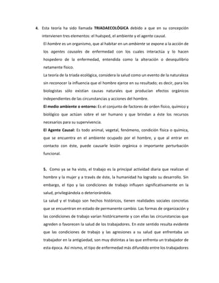4. Esta teoría ha sido llamada TRIADAECOLÓGICA debido a que en su concepción

   intervienen tres elementos: el huésped, el ambiente y el agente causal.
   El hombre es un organismo, que al habitar en un ambiente se expone a la acción de
   los agentes causales de enfermedad con los cuales interactúa y lo hacen
   hospedero de la enfermedad, entendida como la alteración o desequilibrio
   netamente físico.
   La teoría de la triada ecológica, considera la salud como un evento de la naturaleza
   sin reconocer la influencia que el hombre ejerce en su resultado; es decir, para los
   biologistas sólo existían causas naturales que producían efectos orgánicos
   independientes de las circunstancias y acciones del hombre.
   El medio ambiente o entorno: Es el conjunto de factores de orden físico, químico y
   biológico que actúan sobre el ser humano y que brindan a éste los recursos
   necesarios para su supervivencia.
   El Agente Causal: Es todo animal, vegetal, fenómeno, condición física o química,
   que se encuentra en el ambiente ocupado por el hombre, y que al entrar en
   contacto con éste, puede causarle lesión orgánica o importante perturbación
   funcional.


   5. Como ya se ha visto, el trabajo es la principal actividad diaria que realizan el
   hombre y la mujer y a través de éste, la humanidad ha logrado su desarrollo. Sin
   embargo, el tipo y las condiciones de trabajo influyen significativamente en la
   salud, privilegiándola o deteriorándola.
   La salud y el trabajo son hechos históricos, tienen realidades sociales concretas
   que se encuentran en estado de permanente cambio. Las formas de organización y
   las condiciones de trabajo varían históricamente y con ellas las circunstancias que
   agreden o favorecen la salud de los trabajadores. En este sentido resulta evidente
   que las condiciones de trabajo y las agresiones a su salud que enfrentaba un
   trabajador en la antigüedad, son muy distintas a las que enfrenta un trabajador de
   esta época. Así mismo, el tipo de enfermedad más difundido entre los trabajadores
 