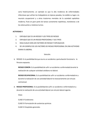 varía históricamente; un ejemplo es que la alta incidencia de enfermedades
        infecciosas que sufrían los trabajadores en épocas pasadas, ha cedido su lugar a la
        neurosis ocupacional y a otros trastornos mentales de la sociedad capitalista
        moderna, fruto en gran parte de tareas sumamente repetitivas, monótonas o de
        los extenuantes y rotativos turnos.


ACTIVIDAD 3

   1.     EXPLIQUE QUE ES UN RIESGO Y LOS TIPOS DE RIESGO
   2.     EXPLIQUE QUE ES UN RIESGO PROFESIONAL Y SUS TIPOS
   3.     DIGA CUALES SON LOS FACTORES DE RIESGO Y EXPLIQUELOS
   4.     DE UN EJEMPLO DE LOS FACTORES DE RIESGO PROFESIONAL EN UNA ACTIVIDAD
        DIARIA O LABORAL

                                              Solución.

 1. RIESGO: Es la posibilidad de que ocurra un accidente o perturbación funcional a la
    Persona expuesta.

        RIESGO COMÚN: Es la posibilidad de sufrir un accidente o enfermedad durante la
        realización de cualquier actividad cotidiana no laboral.

        RIESGO OCUPACIONAL: Es la posibilidad de sufrir un accidente o enfermedad en y
        durante la realización de una actividad laboral no necesariamente con vínculo
        contractual.

 2. RIESGO PROFESIONAL: Es la posibilidad de sufrir un accidente o enfermedad en y

    durante la realización de una actividad laboral con vínculo laboral vigente.

        Clase:

        CLASE V Fundiciones

        CLASE IV Formulación de sustancias químicas

        CLASE III Hospitales generales
 