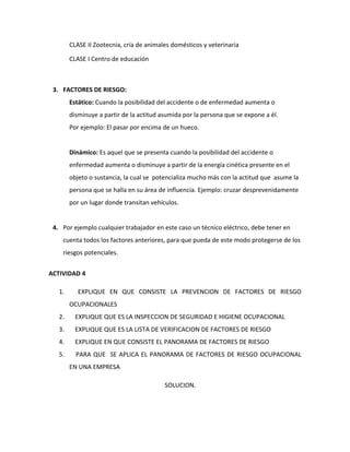 CLASE II Zootecnia, cría de animales domésticos y veterinaria

        CLASE I Centro de educación



 3. FACTORES DE RIESGO:
        Estático: Cuando la posibilidad del accidente o de enfermedad aumenta o
        disminuye a partir de la actitud asumida por la persona que se expone a él.
        Por ejemplo: El pasar por encima de un hueco.


        Dinámico: Es aquel que se presenta cuando la posibilidad del accidente o
        enfermedad aumenta o disminuye a partir de la energía cinética presente en el
        objeto o sustancia, la cual se potencializa mucho más con la actitud que asume la
        persona que se halla en su área de influencia. Ejemplo: cruzar desprevenidamente
        por un lugar donde transitan vehículos.


 4. Por ejemplo cualquier trabajador en este caso un técnico eléctrico, debe tener en
    cuenta todos los factores anteriores, para que pueda de este modo protegerse de los
    riesgos potenciales.


ACTIVIDAD 4

   1.      EXPLIQUE EN QUE CONSISTE LA PREVENCION DE FACTORES DE RIESGO
        OCUPACIONALES
   2.     EXPLIQUE QUE ES LA INSPECCION DE SEGURIDAD E HIGIENE OCUPACIONAL
   3.     EXPLIQUE QUE ES LA LISTA DE VERIFICACION DE FACTORES DE RIESGO
   4.     EXPLIQUE EN QUE CONSISTE EL PANORAMA DE FACTORES DE RIESGO
   5.     PARA QUE SE APLICA EL PANORAMA DE FACTORES DE RIESGO OCUPACIONAL
        EN UNA EMPRESA

                                          SOLUCION.
 