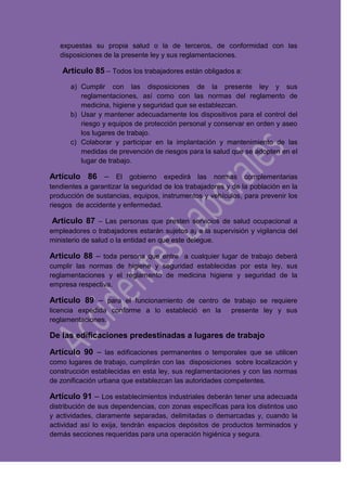 expuestas su propia salud o la de terceros, de conformidad con las
disposiciones de la presente ley y sus reglamentaciones.
Artículo 85 – Todos los trabajadores están obligados a:
a) Cumplir con las disposiciones de la presente ley y sus
reglamentaciones, así como con las normas del reglamento de
medicina, higiene y seguridad que se establezcan.
b) Usar y mantener adecuadamente los dispositivos para el control del
riesgo y equipos de protección personal y conservar en orden y aseo
los lugares de trabajo.
c) Colaborar y participar en la implantación y mantenimiento de las
medidas de prevención de riesgos para la salud que se adopten en el
lugar de trabajo.
Artículo 86 – El gobierno expedirá las normas complementarias
tendientes a garantizar la seguridad de los trabajadores y de la población en la
producción de sustancias, equipos, instrumentos y vehículos, para prevenir los
riesgos de accidente y enfermedad.
Articulo 87 – Las personas que presten servicios de salud ocupacional a
empleadores o trabajadores estarán sujetos a¡ a la supervisión y vigilancia del
ministerio de salud o la entidad en que este delegue.
Articulo 88 – toda persona que entre a cualquier lugar de trabajo deberá
cumplir las normas de higiene y seguridad establecidas por esta ley, sus
reglamentaciones y el reglamento de medicina higiene y seguridad de la
empresa respectiva.
Articulo 89 – para el funcionamiento de centro de trabajo se requiere
licencia expedida conforme a lo estableció en la presente ley y sus
reglamentaciones.
De las edificaciones predestinadas a lugares de trabajo
Artículo 90 – las edificaciones permanentes o temporales que se utilicen
como lugares de trabajo, cumplirán con las disposiciones sobre localización y
construcción establecidas en esta ley, sus reglamentaciones y con las normas
de zonificación urbana que establezcan las autoridades competentes.
Artículo 91 – Los establecimientos industriales deberán tener una adecuada
distribución de sus dependencias, con zonas específicas para los distintos uso
y actividades, claramente separadas, delimitadas o demarcadas y, cuando la
actividad así lo exija, tendrán espacios depósitos de productos terminados y
demás secciones requeridas para una operación higiénica y segura.
 
