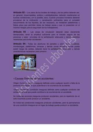 Artículo 92 – Los pisos de los locales de trabajo y de los patios deberán ser,
en general, impermeables, solidos y antideslizantes; deberán mantenerse en
buenas condiciones y en lo posible, seco. Cuando procesos húmedos deberán
proveerse de la inclinación y canalización suficientes para el completo
escurrimiento de los líquidos; de ser necesario, se instalaran plataformas o
falsos pisos que permitan áreas de trabajo secas y que no presenten en si
mismos riesgos para la seguridad de los trabajadores.
Articulo 93 – Las áreas de circulación deberán estar claramente
demarcadas, tener la amplitud suficiente para el transito seguro de las
personas y estar provistas de la señalización adecuada y demás medidas
necesarias para evitar accidentes.
Articulo 94– Todas las aberturas de paredes y pisos, foso, escaleras,
montacargas, plataformas, terrazas y demás zonas elevadas donde pueda
existir riesgo de caídas, deberán tener la señalización, protección y demás
características necesarias para prevenir.
1-Causas Directas de los accidentes:
Origen Humano: (acción insegura) definida como cualquier acción o falta de la
persona que trabaja, lo que pude llevar a la ocurrencia de accidente.
-Origen ambiental: (condición insegura) definida como cualquier condición del
ambiente laboral que puede contribuir a la ocurrencia de un accidente.
No todas las acciones inseguras producen accidentes, pero la repetición de un
acto incorrecto puede producir un accidente.
No todas las condiciones inseguras producen accidentes, pero la permanencia
de una condición insegura en un lugar de trabajo puede producir un accidente.
 