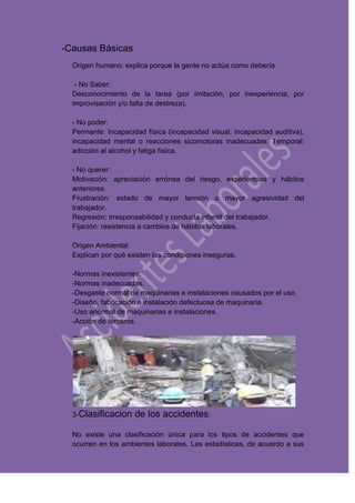 -Causas Básicas
Origen humano: explica porque la gente no actúa como debería
- No Saber:
Desconocimiento de la tarea (por imitación, por inexperiencia, por
improvisación y/o falta de destreza).
- No poder:
Permante: Incapacidad física (incapacidad visual, incapacidad auditiva),
incapacidad mental o reacciones sicomotoras inadecuadas. Temporal:
adicción al alcohol y fatiga física.
- No querer:
Motivación: apreciación errónea del riesgo, experiencias y hábitos
anteriores.
Frustración: estado de mayor tensión o mayor agresividad del
trabajador.
Regresión: irresponsabilidad y conducta infantil del trabajador.
Fijación: resistencia a cambios de hábitos laborales.
Origen Ambiental:
Explican por qué existen las condiciones inseguras.
-Normas inexistentes.
-Normas inadecuadas.
-Desgaste normal de maquinarias e instalaciones causados por el uso.
-Diseño, fabricación e instalación defectuosa de maquinaria.
-Uso anormal de maquinarias e instalaciones.
-Acción de terceros.
3-Clasificacion de los accidentes:
No existe una clasificación única para los tipos de accidentes que
ocurren en los ambientes laborales. Las estadísticas, de acuerdo a sus
 