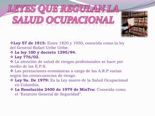 Ley 57 de 1915: Entre 1820 y 1950, conocida como la ley
del General Rafael Uribe Uribe.
 La ley 100 y decreto 1295/94.
 Ley 776/02.
 La atención de salud de riesgos profesionales se hace por
medio de las E.P.S.
 Las prestaciones económicas a cargo de las A.R.P varían
según las consecuencias de riesgo.
 Ley 9a. De 1979: Es la Ley marco de la Salud Ocupacional
  en Colombia.
 La Resolución 2400 de 1979 de MinTra: Conocida como
  el "Estatuto General de Seguridad”.
 
