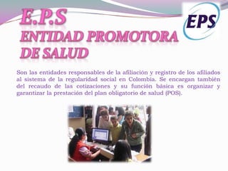 Son las entidades responsables de la afiliación y registro de los afiliados
al sistema de la regularidad social en Colombia. Se encargan también
del recaudo de las cotizaciones y su función básica es organizar y
garantizar la prestación del plan obligatorio de salud (POS).
 