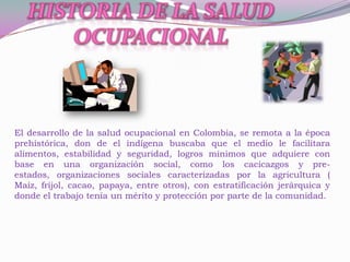 El desarrollo de la salud ocupacional en Colombia, se remota a la época
prehistórica, don de el indígena buscaba que el medio le facilitara
alimentos, estabilidad y seguridad, logros mínimos que adquiere con
base en una organización social, como los cacicazgos y pre-
estados, organizaciones sociales caracterizadas por la agricultura (
Maíz, fríjol, cacao, papaya, entre otros), con estratificación jerárquica y
donde el trabajo tenía un mérito y protección por parte de la comunidad.
 