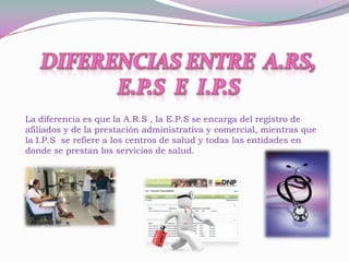 La diferencia es que la A.R.S , la E.P.S se encarga del registro de
afiliados y de la prestación administrativa y comercial, mientras que
la I.P.S se refiere a los centros de salud y todas las entidades en
donde se prestan los servicios de salud.
 