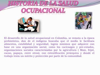 El desarrollo de la salud ocupacional en Colombia, se remota a la época
prehistórica, don de el indígena buscaba que el medio le facilitara
alimentos, estabilidad y seguridad, logros mínimos que adquiere con
base en una organización social, como los cacicazgos y pre-estados,
organizaciones sociales caracterizadas por la agricultura ( Maíz, fríjol,
cacao, papaya, entre otros), con estratificación jerárquica y donde el
trabajo tenía un mérito y protección por parte de la comunidad.
 