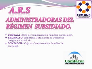  COMCAJA :(Caja de Compensación Familiar Campesina).
 EMDISALUD: (Empresa Mutual para el Desarrollo
  Integral de la Salud).
 COMFACOR: (Caja de Compensación Familiar de
  Córdoba).
 