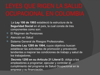 LEYES QUE RIGEN LA SALUD OCUPACIONAL EN COLOMBIA La  Ley 100 de 1993  estableció la estructura de la  Seguridad Social  en el país, la cual consta de tres componentes como son:  El Régimen de Pensiones Atención en Salud  Sistema General de Riesgos Profesionales.  Decreto Ley 1295 de 1994,  cuyos objetivos buscan establecer las actividades de promoción y prevención tendientes a mejorar las condiciones de trabajo y salud de los trabajadores. Decreto 1295 en su Artículo 21 Literal D , obliga a los empleadores a programar, ejecutar y controlar el cumplimiento del programa de Salud Ocupacional en la empresa y su financiación.  